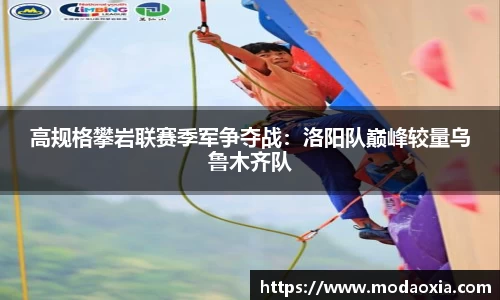 高规格攀岩联赛季军争夺战：洛阳队巅峰较量乌鲁木齐队